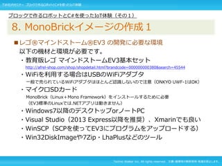 Techno Walker Inc. All rights reserved. 文書・画像等の無断使用・転載を禁止します。
■レゴ®マインドストーム®EV3 の開発に必要な環境
以下の機材と環境が必要です。
・教育版レゴ マインドストームEV3基本セット
http://afrel-shop.com/shop/shopdetail.html?brandcode=000000000380&search=45544
・WiFiを利用する場合はUSBのWiFiアダプタ
一般で売られているWiFiアダプタはほとんど認識しないので注意（ONKYO UWF-1はOK）
・マイクロSDカード
MonoBrick（Linux＋Mono Framework）をインストールするために必要
（EV3標準のLinuxでは.NETアプリは動きません）
・Windows7以降のデスクトップorノートPC
・Visual Studio（2013 Express以降を推奨）、Xmarinでも良い
・WinSCP（SCPを使ってEV3にプログラムをアップロードする）
・Win32DiskImageや7Zip・LhaPlusなどのツール
ブロックで作るロボットとC#を使ったIoT体験（その１）
8. MonoBrickイメージの作成１
TW社内セミナー ブロックで作るロボットとC#を使ったIoT体験
 