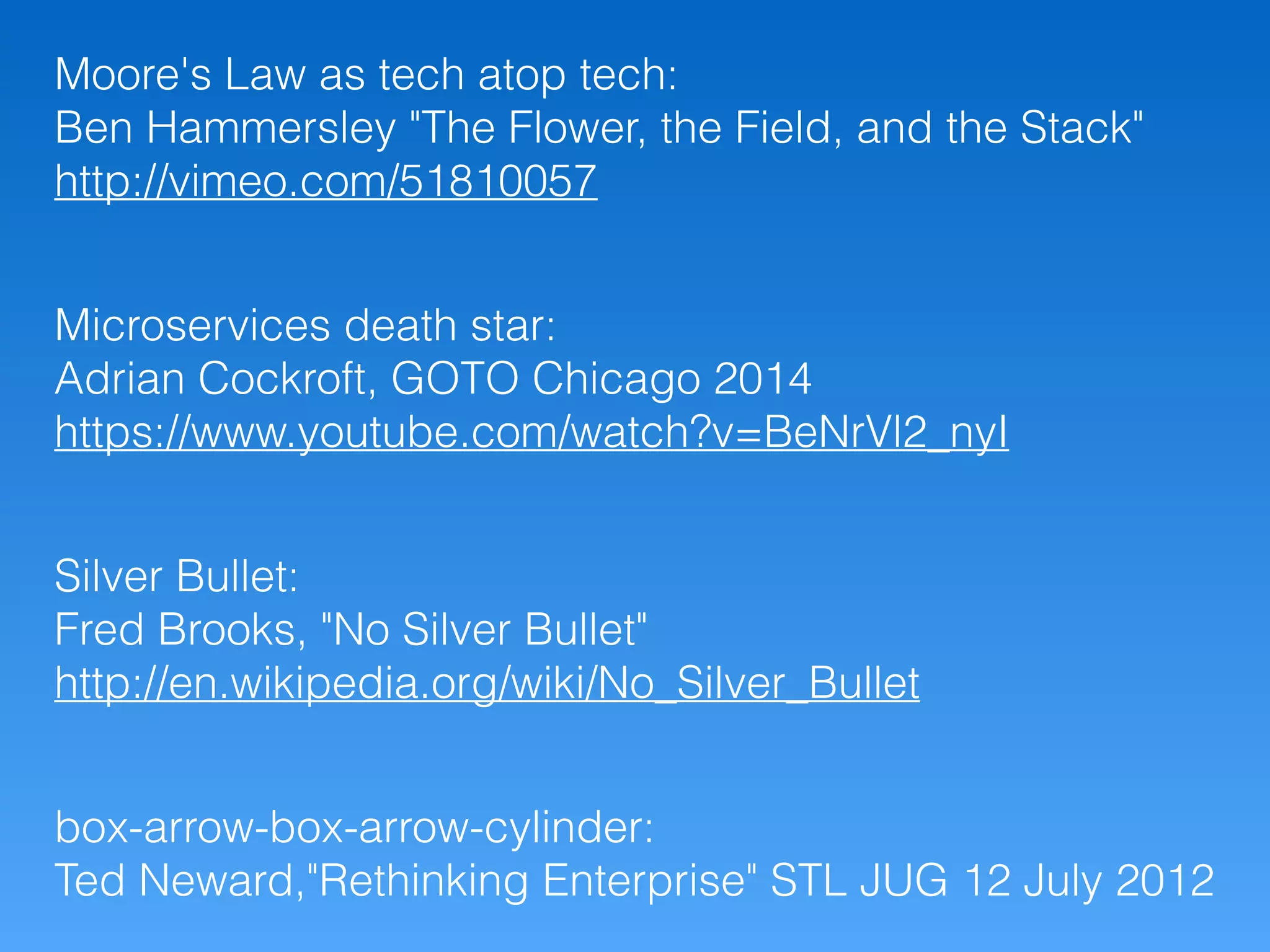 box-arrow-box-arrow-cylinder:
Ted Neward,"Rethinking Enterprise" STL JUG 12 July 2012
Silver Bullet:
Fred Brooks, "No Silver Bullet"
http://en.wikipedia.org/wiki/No_Silver_Bullet
Microservices death star:
Adrian Cockroft, GOTO Chicago 2014
https://www.youtube.com/watch?v=BeNrVl2_nyI
Moore's Law as tech atop tech:
Ben Hammersley "The Flower, the Field, and the Stack"
http://vimeo.com/51810057
 