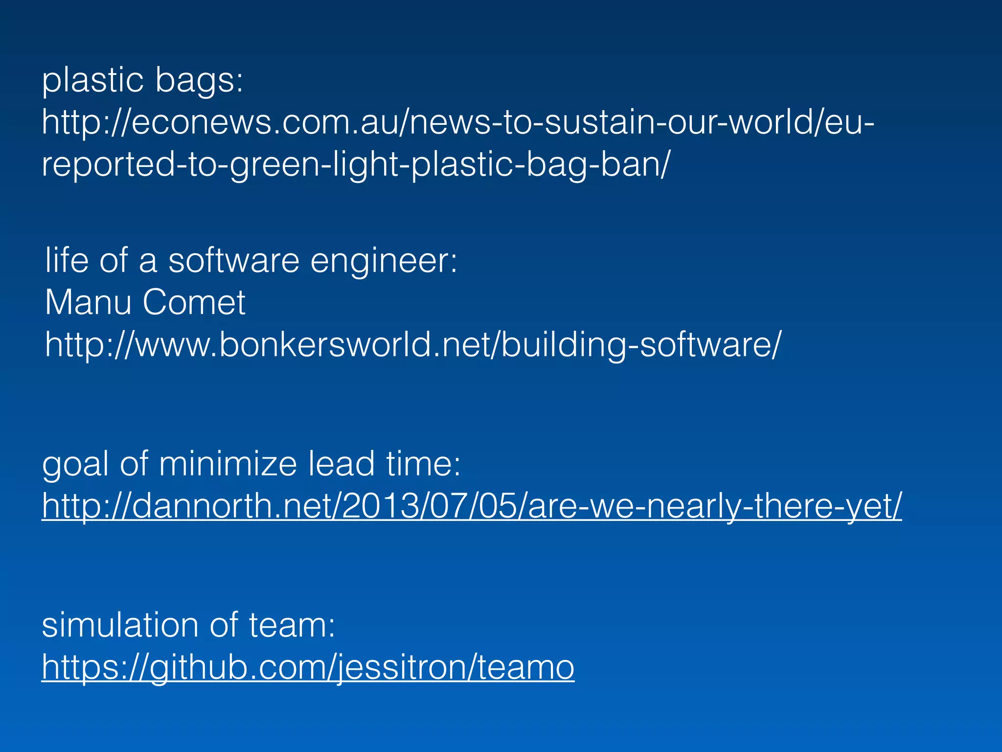 plastic bags: 
http://econews.com.au/news-to-sustain-our-world/eu-
reported-to-green-light-plastic-bag-ban/
simulation of team:
https://github.com/jessitron/teamo
goal of minimize lead time:
http://dannorth.net/2013/07/05/are-we-nearly-there-yet/
life of a software engineer:
Manu Comet
http://www.bonkersworld.net/building-software/
 