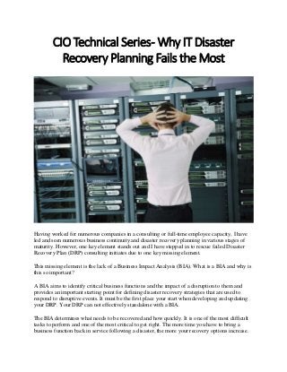 CIO Technical Series- Why IT Disaster
Recovery Planning Fails the Most
Having worked for numerous companies in a consulting or full-time employee capacity, I have
led and seen numerous business continuity and disaster recovery planning in various stages of
maturity. However, one key element stands out and I have stepped in to rescue failed Disaster
Recovery Plan (DRP) consulting initiates due to one key missing element.
This missing element is the lack of a Business Impact Analysis (BIA). What is a BIA and why is
this so important?
A BIA aims to identify critical business functions and the impact of a disruption to them and
provides an important starting point for defining disaster recovery strategies that are used to
respond to disruptive events. It must be the first place your start when developing and updating
your DRP. Your DRP can not effectively standalone with a BIA.
The BIA determines what needs to be recovered and how quickly. It is one of the most difficult
tasks to perform and one of the most critical to get right. The more time you have to bring a
business function back in service following a disaster, the more your recovery options increase.
 
