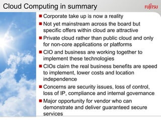 Cloud Computing in summary
         Corporate take up is now a reality
         Not yet mainstream across the board but
          specific offers within cloud are attractive
         Private cloud rather than public cloud and only
          for non-core applications or platforms
         CIO and business are working together to
          implement these technologies
         CIOs claim the real business benefits are speed
          to implement, lower costs and location
          independence
         Concerns are security issues, loss of control,
          loss of IP, compliance and internal governance
         Major opportunity for vendor who can
          demonstrate and deliver guaranteed secure
          services
 