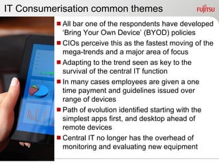IT Consumerisation common themes
          All bar one of the respondents have developed
           „Bring Your Own Device‟ (BYOD) policies
          CIOs perceive this as the fastest moving of the
           mega-trends and a major area of focus
          Adapting to the trend seen as key to the
           survival of the central IT function
          In many cases employees are given a one
           time payment and guidelines issued over
           range of devices
          Path of evolution identified starting with the
           simplest apps first, and desktop ahead of
           remote devices
          Central IT no longer has the overhead of
           monitoring and evaluating new equipment
 