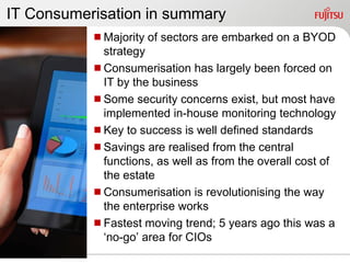 IT Consumerisation in summary
           Majority of sectors are embarked on a BYOD
            strategy
           Consumerisation has largely been forced on
            IT by the business
           Some security concerns exist, but most have
            implemented in-house monitoring technology
           Key to success is well defined standards
           Savings are realised from the central
            functions, as well as from the overall cost of
            the estate
           Consumerisation is revolutionising the way
            the enterprise works
           Fastest moving trend; 5 years ago this was a
            „no-go‟ area for CIOs
 