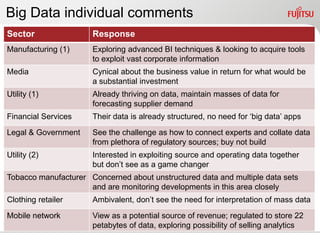 Big Data individual comments
Sector                Response
Manufacturing (1)     Exploring advanced BI techniques & looking to acquire tools
                      to exploit vast corporate information
Media                 Cynical about the business value in return for what would be
                      a substantial investment
Utility (1)           Already thriving on data, maintain masses of data for
                      forecasting supplier demand
Financial Services    Their data is already structured, no need for „big data‟ apps
Legal & Government    See the challenge as how to connect experts and collate data
                      from plethora of regulatory sources; buy not build
Utility (2)           Interested in exploiting source and operating data together
                      but don‟t see as a game changer
Tobacco manufacturer Concerned about unstructured data and multiple data sets
                     and are monitoring developments in this area closely
Clothing retailer     Ambivalent, don‟t see the need for interpretation of mass data
Mobile network        View as a potential source of revenue; regulated to store 22
                      petabytes of data, exploring possibility of selling analytics
 