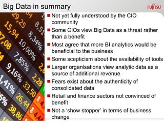 Big Data in summary
            Not yet fully understood by the CIO
             community
            Some CIOs view Big Data as a threat rather
             than a benefit
            Most agree that more BI analytics would be
             beneficial to the business
            Some scepticism about the availability of tools
            Larger organisations view analytic data as a
             source of additional revenue
            Fears exist about the authenticity of
             consolidated data
            Retail and finance sectors not convinced of
             benefit
            Not a „show stopper‟ in terms of business
             change
 