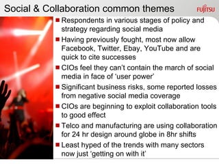 Social & Collaboration common themes
          Respondents in various stages of policy and
           strategy regarding social media
          Having previously fought, most now allow
           Facebook, Twitter, Ebay, YouTube and are
           quick to cite successes
          CIOs feel they can‟t contain the march of social
           media in face of „user power‟
          Significant business risks, some reported losses
           from negative social media coverage
          CIOs are beginning to exploit collaboration tools
           to good effect
          Telco and manufacturing are using collaboration
           for 24 hr design around globe in 8hr shifts
          Least hyped of the trends with many sectors
           now just „getting on with it‟
 