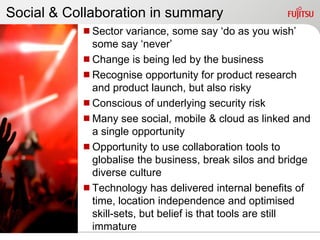 Social & Collaboration in summary
           Sector variance, some say „do as you wish‟
            some say „never‟
           Change is being led by the business
           Recognise opportunity for product research
            and product launch, but also risky
           Conscious of underlying security risk
           Many see social, mobile & cloud as linked and
            a single opportunity
           Opportunity to use collaboration tools to
            globalise the business, break silos and bridge
            diverse culture
           Technology has delivered internal benefits of
            time, location independence and optimised
            skill-sets, but belief is that tools are still
            immature
 