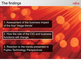 The findings




 1. Assessment of the business impact
 of the four „mega trends‟


 2. How the role of the CIO and business
 functions will change


 3. Reaction to the trends presented in
 Fujitsu Technology Perspectives
 