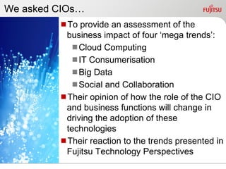 We asked CIOs…
         To provide an assessment of the
          business impact of four „mega trends‟:
           Cloud Computing
           IT Consumerisation
           Big Data
           Social and Collaboration
         Their opinion of how the role of the CIO
          and business functions will change in
          driving the adoption of these
          technologies
         Their reaction to the trends presented in
          Fujitsu Technology Perspectives
 