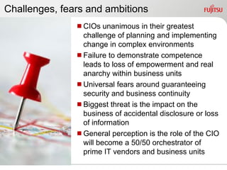 Challenges, fears and ambitions
               CIOs unanimous in their greatest
                challenge of planning and implementing
                change in complex environments
               Failure to demonstrate competence
                leads to loss of empowerment and real
                anarchy within business units
               Universal fears around guaranteeing
                security and business continuity
               Biggest threat is the impact on the
                business of accidental disclosure or loss
                of information
               General perception is the role of the CIO
                will become a 50/50 orchestrator of
                prime IT vendors and business units
 