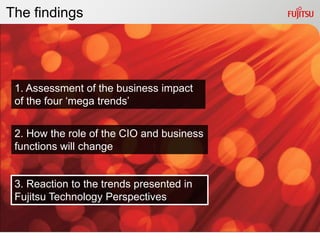 The findings




 1. Assessment of the business impact
 of the four „mega trends‟


 2. How the role of the CIO and business
 functions will change


 3. Reaction to the trends presented in
 Fujitsu Technology Perspectives
 