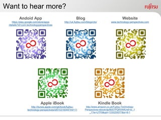 Want to hear more?
          Andoid App                                        Blog                                      Website
    https://play.google.com/store/apps           http://uk.fujitsu.com/blogs/cto/           www.technology-perspectives.com
 /details?id=com.technologyperspectives




                            Apple iBook                                             Kindle Book
                    http://itunes.apple.com/gb/book/fujitsu-          http://www.amazon.co.uk/Fujitsu-Technology-
                 technology-perspectives/id515318344?mt=11           Perspectives-ebook/dp/B007PQRXWK/ref=sr_1
                                                                          _1?ie=UTF8&qid=1335255077&sr=8-1
 