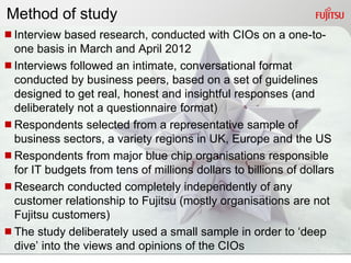 Method of study
Interview based research, conducted with CIOs on a one-to-
 one basis in March and April 2012
Interviews followed an intimate, conversational format
 conducted by business peers, based on a set of guidelines
 designed to get real, honest and insightful responses (and
 deliberately not a questionnaire format)
Respondents selected from a representative sample of
 business sectors, a variety regions in UK, Europe and the US
Respondents from major blue chip organisations responsible
 for IT budgets from tens of millions dollars to billions of dollars
Research conducted completely independently of any
 customer relationship to Fujitsu (mostly organisations are not
 Fujitsu customers)
The study deliberately used a small sample in order to „deep
 dive‟ into the views and opinions of the CIOs
 