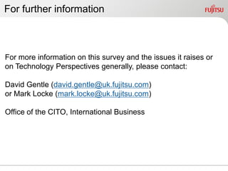 For further information



For more information on this survey and the issues it raises or
on Technology Perspectives generally, please contact:

David Gentle (david.gentle@uk.fujitsu.com)
or Mark Locke (mark.locke@uk.fujitsu.com)

Office of the CITO, International Business
 