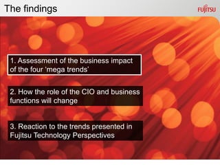 The findings




 1. Assessment of the business impact
 of the four „mega trends‟


 2. How the role of the CIO and business
 functions will change


 3. Reaction to the trends presented in
 Fujitsu Technology Perspectives
 