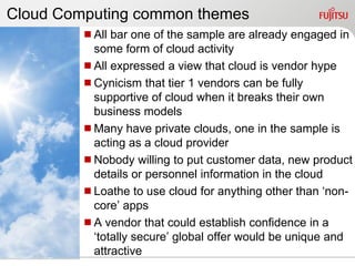 Cloud Computing common themes
         All bar one of the sample are already engaged in
          some form of cloud activity
         All expressed a view that cloud is vendor hype
         Cynicism that tier 1 vendors can be fully
          supportive of cloud when it breaks their own
          business models
         Many have private clouds, one in the sample is
          acting as a cloud provider
         Nobody willing to put customer data, new product
          details or personnel information in the cloud
         Loathe to use cloud for anything other than „non-
          core‟ apps
         A vendor that could establish confidence in a
          „totally secure‟ global offer would be unique and
          attractive
 