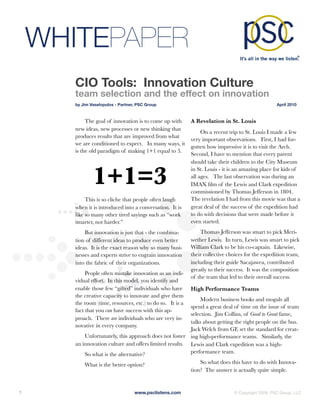 WHITEPAPER
        CIO Tools: Innovation Culture
        team selection and the effect on innovation
        by Jim Vaselopulos - Partner, PSC Group	                                                    April 2010



             The goal of innovation is to come up with       A Revelation in St. Louis
        new ideas, new processes or new thinking that
                                                                  On a recent trip to St. Louis I made a few
        produces results that are improved from what
                                                             very important observations. First, I had for-
        we are conditioned to expect. In many ways, it
                                                             gotten how impressive it is to visit the Arch.
        is the old paradigm of making 1+1 equal to 3.
                                                             Second, I have to mention that every parent
                                                             should take their children to the City Museum


                1+1=3
                                                             in St. Louis - it is an amazing place for kids of
                                                             all ages. The last observation was during an
                                                             IMAX ﬁlm of the Lewis and Clark expedition
                                                             commissioned by Thomas Jefferson in 1804.
             This is so cliche that people often laugh       The revelation I had from this movie was that a
        when it is introduced into a conversation. It is     great deal of the success of the expedition had
        like so many other tired sayings such as “work       to do with decisions that were made before it
        smarter, not harder.”                                even started.
            But innovation is just that - the combina-           Thomas Jefferson was smart to pick Meri-
        tion of different ideas to produce even better       wether Lewis. In turn, Lewis was smart to pick
        ideas. It is the exact reason why so many busi-      William Clark to be his co-captain. Likewise,
        nesses and experts strive to engrain innovation      their collective choices for the expedition team,
        into the fabric of their organizations.              including their guide Sacajawea, contributed
                                                             greatly to their success. It was the composition
             People often mistake innovation as an indi-
                                                             of the team that led to their overall success.
        vidual effort. In this model, you identify and
        enable those few “gifted” individuals who have       High Performance Teams
        the creative capacity to innovate and give them
                                                               Modern business books and moguls all
        the room (time, resources, etc.) to do so. It is a
                                                          spend a great deal of time on the issue of team
        fact that you can have success with this ap-
                                                          selection. Jim Collins, of Good to Great fame,
        proach. There are individuals who are very in-
                                                          talks about getting the right people on the bus.
        novative in every company.
                                                          Jack Welch from GE set the standard for creat-
            Unfortunately, this approach does not foster ing high-performance teams. Similarly, the
        an innovation culture and offers limited results. Lewis and Clark expedition was a high-
            So what is the alternative?                   performance team.

            What is the better option?                           So what does this have to do with Innova-
                                                             tion? The answer is actually quite simple.


1
                                  www.psclistens.com
                         © Copyright 2009, PSC Group, LLC
 