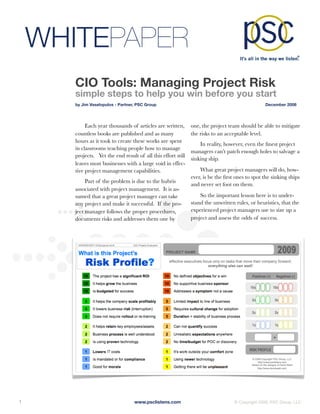 WHITEPAPER
        CIO Tools: Managing Project Risk
        simple steps to help you win before you start
        by Jim Vaselopulos - Partner, PSC Group	                                                  December 2008




             Each year thousands of articles are written,       one, the project team should be able to mitigate
        countless books are published and as many               the risks to an acceptable level.
        hours as it took to create these works are spent
                                                                    In reality, however, even the ﬁnest project
        in classrooms teaching people how to manage
                                                                managers can’t patch enough holes to salvage a
        projects. Yet the end result of all this effort still
                                                                sinking ship.
        leaves most businesses with a large void in effec-
        tive project management capabilities.                       What great project managers will do, how-
                                                                ever, is be the ﬁrst ones to spot the sinking ships
             Part of the problem is due to the hubris
                                                                and never set foot on them.
        associated with project management. It is as-
        sumed that a great project manager can take                 So the important lesson here is to under-
        any project and make it successful. If the pro-         stand the unwritten rules, or heuristics, that the
        ject manager follows the proper procedures,             experienced project managers use to size up a
        documents risks and addresses them one by               project and assess the odds of success.




1
                                  www.psclistens.com
                             © Copyright 2009, PSC Group, LLC
 