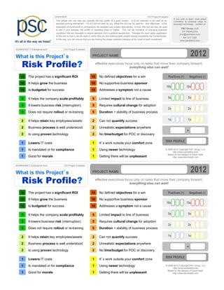 OVERVIEW                                                                                             CIO Project Evaluator
                                                                                                                                                                If you wish to learn more about
                              This simple tool can help you quantify the risk profile of a given project. It is not intended to be used as an                   innovative & practical ways to
                              absolute scoring mechanism – if it is it will not work for you. What this tool can be used for - very effectively - is the        leverage technology - contact us:
                              evaluation of incremental or comparative risk between your project alternatives. In time, this tool can also be used
                                                                                                                                                                        PSC Group, LLC
                              to see if your average risk profile is migrating lower or higher. This can be indicative of changing business
                                                                                                                                                                         Jim Vaselopulos
                              conditions that are favorable or require attention from a political perspective. Perhaps the most useful application
                                                                                                                                                                      jimv@psclistens.com
                              of this tool is how it can be used to verify that you are entering each project having considered the fundamentals.
                                                                                                                                                                          847.517.7200
                              In this way, you can ensure that you are having the proper business dialogue at the onset of each investment.
                                                                                                                                                                       www.psclistens.com




                                                                                                                                                                                 2012
WORKSHEET CIOprojeval.revA            CIO Project Evaluator


What is this Project’s                                                PROJECT NAME


    Risk Profile?                                                         effective executives focus only on tasks that move their company forward;
                                                                                                  everything else can wait!

   10     The project has a significant ROI                         10       No defined objectives for a win                                               Positives (+)         Negatives (-)
   10     It helps grow the business                                10       No supportive business sponsor
                                                                                                                                                       10x                  10x
   10     Is budgeted for success                                   10       Addresses a symptom not a cause

    5     It helps the company scale profitably                       5      Limited impact to line of business                                            5x                 5x

    5     It lowers business risk (interruption)                      5      Requires cultural change for adoption
                                                                                                                                                           2x                 2x
    5     Does not require rollout or re-training                     5      Duration > stability of business process

    2     It helps retain key employees/assets                        2      Can not quantify success                                                      1x                 1x

    2     Business process is well understood                         2      Unrealistic expectations anywhere

    2     Is using proven technology                                  2      No time/budget for POC or discovery
                                                                                                                                                                             -
                                                                                                                                                      RISK PROFILE
    1     Lowers IT costs                                             1      It’s work outside your comfort zone

    1     Is mandated or for compliance                               1      Using newer technology                                                   © 2008-2012 Copyright PSC Group, LLC
                                                                                                                                                            http://www.psclistens.com
                                                                                                                                                        Based on the designs of David Seah
    1     Good for morale                                             1      Getting there will be unpleasant                                               http://www.davidseah.com




                                                                                                                                                                                  2012
WORKSHEET CIOprojeval.revA            CIO Project Evaluator


What is this Project’s                                                PROJECT NAME


    Risk Profile?                                                         effective executives focus only on tasks that move their company forward;
                                                                                                  everything else can wait!

   10     The project has a significant ROI                         10       No defined objectives for a win                                               Positives (+)         Negatives (-)
   10     It helps grow the business                                10       No supportive business sponsor
                                                                                                                                                       10x                  10x
   10     Is budgeted for success                                   10       Addresses a symptom not a cause

    5     It helps the company scale profitably                       5      Limited impact to line of business                                            5x                 5x

    5     It lowers business risk (interruption)                      5      Requires cultural change for adoption
                                                                                                                                                           2x                 2x
    5     Does not require rollout or re-training                     5      Duration > stability of business process

    2     It helps retain key employees/assets                        2      Can not quantify success                                                      1x                 1x

    2     Business process is well understood                         2      Unrealistic expectations anywhere

    2     Is using proven technology                                  2      No time/budget for POC or discovery
                                                                                                                                                                             -
                                                                                                                                                      RISK PROFILE
    1     Lowers IT costs                                             1      It’s work outside your comfort zone

    1     Is mandated or for compliance                               1      Using newer technology                                                   © 2008-2012 Copyright PSC Group, LLC
                                                                                                                                                            http://www.psclistens.com
                                                                                                                                                       Based on the designs of David Seah
    1     Good for morale                                             1      Getting there will be unpleasant                                               http://www.davidseah.com
 