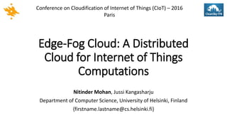 Edge-Fog Cloud: A Distributed
Cloud for Internet of Things
Computations
Nitinder Mohan, Jussi Kangasharju
Department of Computer Science, University of Helsinki, Finland
{firstname.lastname@cs.helsinki.fi}
Conference on Cloudification of Internet of Things (CIoT) – 2016
Paris
 