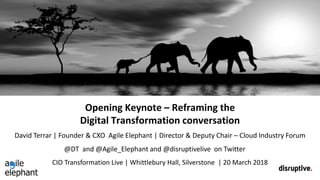 Opening Keynote – Reframing the
Digital Transformation conversation
CIO Transformation Live | Whittlebury Hall, Silverstone | 20 March 2018
David Terrar | Founder & CXO Agile Elephant | Director & Deputy Chair – Cloud Industry Forum
@DT and @Agile_Elephant and @disruptivelive on Twitter
 