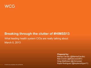Breaking through the clutter of #HIMSS13
What leading health system CIOs are really talking about
March 5, 2013



                                              Prepared by:
                                              Marisa Carullo (@MarisaCarullo)
                                              Rob Cronin (@RobCroninNY)
                                              Greg Matthews (@chimoose)
                                              Kayla Rodriguez (@kaylarodrigue11)
Contents are proprietary and confidential.
 