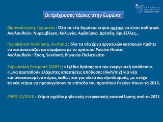 Οι τρέχουσες τάσεις στην Ευρώπη 
Φρανκφούρτη, Γερμανία : Όλα τα νέα δημόσια κτίρια πρέπει να είναι παθητικά. 
Ακολουθούν: Νυρεμβέργη, Κολωνία, Αμβούργο, Δρέσδη, Βρυξέλλες… 
Περιφέρεια Voralberg, Αυστρία : όλα τα νέα έργα εργατικών κατοικιών πρέπει 
να κατασκευάζονται σύμφωνα με το πρότυπο Passive House. 
Ακολουθούν : Έσση, Saarland, Ρηνανία-Παλατινάτο 
Ευρωπαϊκή Επιτροπή (2009) : «Σχέδιο δράσης για την ενεργειακή απόδοση». 
«…να προταθούν ελάχιστες απαιτήσεις απόδοσης (Kwh/m2) για νέα 
και ανακαινισμένα κτίρια, καθώς και για υλικά και εξοπλισμούς, με στόχο 
τα νέα κτίρια να προσεγγίσουν το επίπεδο του προτύπου Passive House τo 2015. 
EPBD 31/2010 : Κτίρια σχεδόν μηδενικής ενεργειακής κατανάλωσης από το 2021 
 