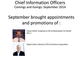 Chief Information Officers Comings and Goings: September2014 
Septemberbrought appointments and promotions of : 
Chase Hafnerresigned as CIO at Sweetwater Co School Dist1 
Robert Dolin retired as CTO at Echelon Corporation  