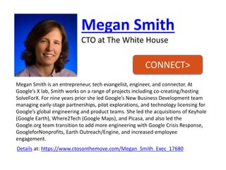Megan Smith 
CTO at The White House 
Megan Smith is an entrepreneur, tech evangelist, engineer, and connector. At Google’s X lab, Smith works on a range of projects including co-creating/hosting SolveForX. For nine years prior she led Google’s New Business Development team managing early-stage partnerships, pilot explorations, and technology licensing for Google’s global engineering and product teams. She led the acquisitions of Keyhole (Google Earth), Where2Tech (Google Maps), and Picasa, and also led the Google.org team transition to add more engineering with Google Crisis Response, GoogleforNonprofits, Earth Outreach/Engine, and increased employee engagement. 
Detailsat: https://www.ctosonthemove.com/Megan_Smith_Exec_17680 
CONNECT>  