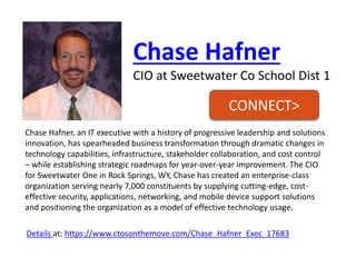 Chase Hafner 
CIO at Sweetwater Co School Dist1 
Chase Hafner, an IT executive with a history of progressive leadership and solutions innovation, has spearheaded business transformation through dramatic changes in technology capabilities, infrastructure, stakeholder collaboration, and cost control –while establishing strategic roadmaps for year-over-year improvement. The CIO for Sweetwater One in Rock Springs, WY, Chase has created an enterprise-class organization serving nearly 7,000 constituents by supplying cutting-edge, cost- effective security, applications, networking, and mobile device support solutions and positioning the organization as a model of effective technology usage. 
Details at:https://www.ctosonthemove.com/Chase_Hafner_Exec_17683 
CONNECT>  