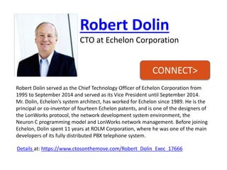 Robert Dolin 
CTO at Echelon Corporation 
Robert Dolin served as the Chief Technology Officer of Echelon Corporation from 1995 to September 2014 and served as its Vice President until September 2014. Mr. Dolin, Echelon’s system architect, has worked for Echelon since 1989. He is the principal or co-inventor of fourteen Echelon patents, and is one of the designers of the LonWorksprotocol, the network development system environment, the Neuron C programming model and LonWorksnetwork management. Before joining Echelon, Dolin spent 11 years at ROLM Corporation, where he was one of the main developers of its fully distributed PBX telephone system. 
Details at: https://www.ctosonthemove.com/Robert_Dolin_Exec_17666 
CONNECT>  