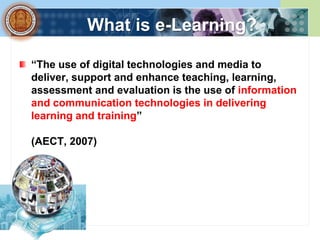 What is e-Learning?

“The use of digital technologies and media to
deliver, support and enhance teaching, learning,
assessment and evaluation is the use of information
and communication technologies in delivering
learning and training”

(AECT, 2007)
 