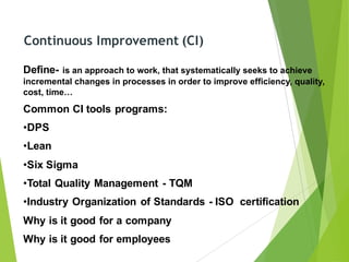 Continuous Improvement (CI)
Define- is an approach to work, that systematically seeks to achieve
incremental changes in processes in order to improve efficiency, quality,
cost, time…
Common CI tools programs:
•DPS
•Lean
•Six Sigma
•Total Quality Management - TQM
•Industry Organization of Standards - ISO certification
Why is it good for a company
Why is it good for employees
 