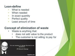 Lean-define
• What is needed
• When needed
• In exact quantity
• Perfect quality
• Least amount of time
Concept of elimination of waste
• Waste is anything that:
• does not add value to the product
• The customer is not willing to pay for
 