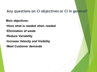 Any questions on CI objectives or CI in general?
Main objectives:
•Have what is needed when needed
•Elimination of waste
•Reduce Variability
•Increase Velocity and Visibility
•Meet Customer demands
 