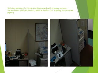With the addition of a divider employees desk will no longer become
involved with other personnel's copier activities. (i.e. stapling, non-retrieved
papers)
 