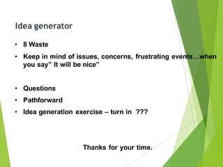 Idea generator
• 8 Waste
• Keep in mind of issues, concerns, frustrating events…when
you say” It will be nice”
• Questions
• Pathforward
• Idea generation exercise – turn in ???
Thanks for your time.
 