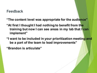 Feedback
“The content level was appropriate for the audience”
“At first I thought I had nothing to benefit from the
training but now I can see areas in my lab that I can
implement”
“I want to be included in your prioritization meeting and
be a part of the team to lead improvements”
“Brandon is articulate”
 