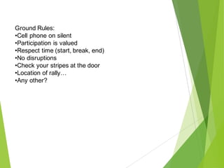 Ground Rules:
•Cell phone on silent
•Participation is valued
•Respect time (start, break, end)
•No disruptions
•Check your stripes at the door
•Location of rally…
•Any other?
 