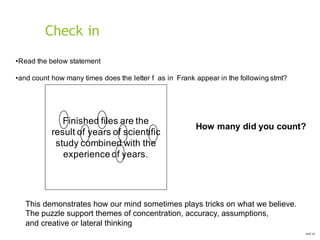 Check in
OHT 01
•Read the below statement
•and count how many times does the letter f as in Frank appear in the following stmt?
Finished files are the
result of years of scientific
study combined with the
experience of years.
This demonstrates how our mind sometimes plays tricks on what we believe.
The puzzle support themes of concentration, accuracy, assumptions,
and creative or lateral thinking
How many did you count?
 