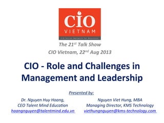 CIO	
  -­‐	
  Role	
  and	
  Challenges	
  in	
  
Management	
  and	
  Leadership	
  
The	
  21st	
  Talk	
  Show	
  
CIO	
  Vietnam,	
  22nd	
  Aug	
  2013	
  
	
  
	
  
Presented	
  by:	
  
Dr.	
  Nguyen	
  Huy	
  Hoang,	
  	
  
CEO	
  Talent	
  Mind	
  Educa=on	
  
hoangnguyen@talentmind.edu.vn	
  
Nguyen	
  Viet	
  Hung,	
  MBA	
  
Managing	
  Director,	
  KMS	
  Technology	
  
viethungnguyen@kms-­‐technology.com	
  
 