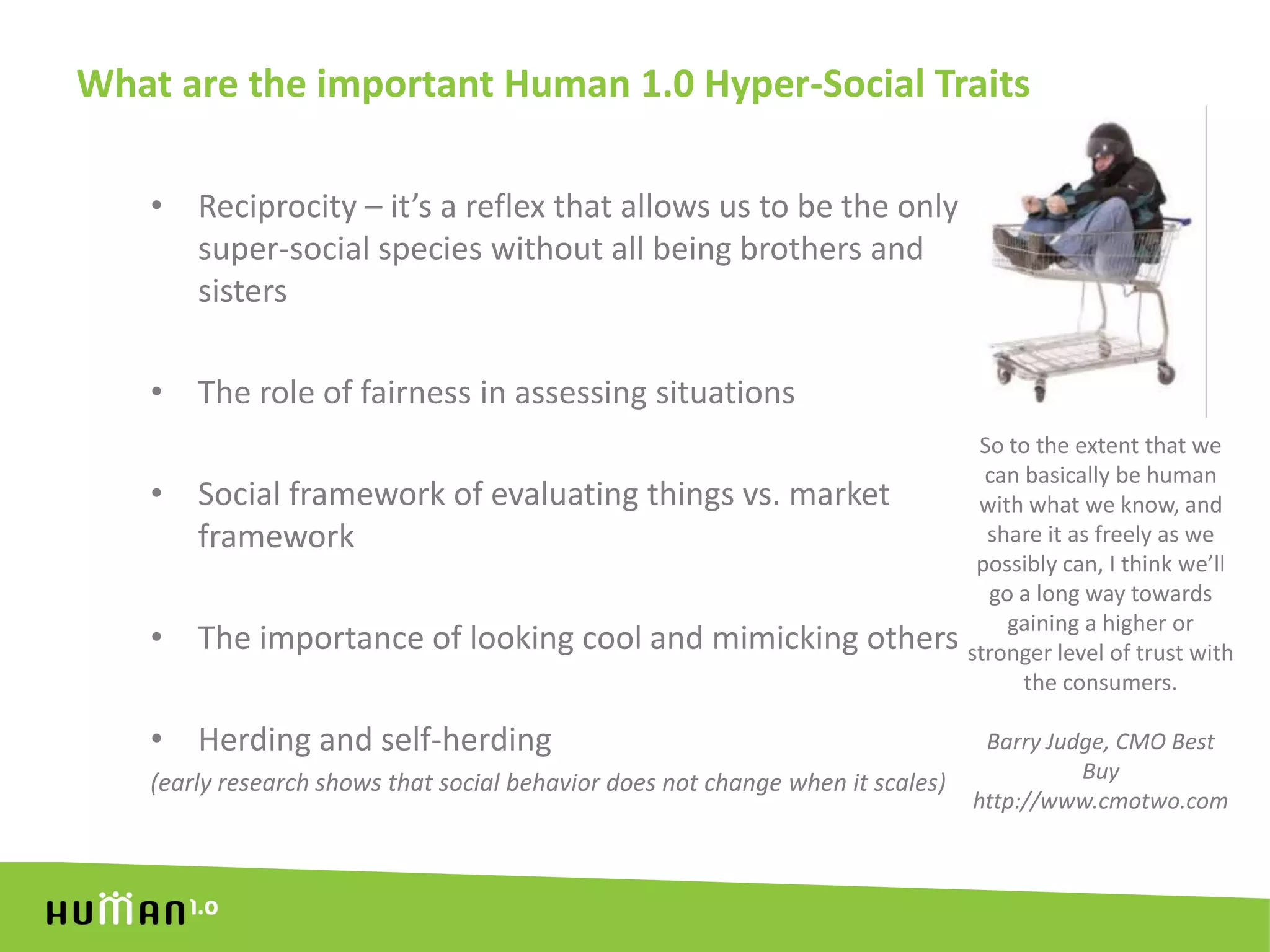 What are the important Human 1.0 Hyper-Social TraitsReciprocity – it’s a reflex that allows us to be the only super-social species without all being brothers and sistersThe role of fairness in assessing situationsSocial framework of evaluating things vs. market frameworkThe importance of looking cool and mimicking othersHerding and self-herding(early research shows that social behavior does not change when it scales)So to the extent that we can basically be human with what we know, and share it as freely as we possibly can, I think we’ll go a long way towards gaining a higher or stronger level of trust with the consumers.Barry Judge, CMO Best Buyhttp://www.cmotwo.com