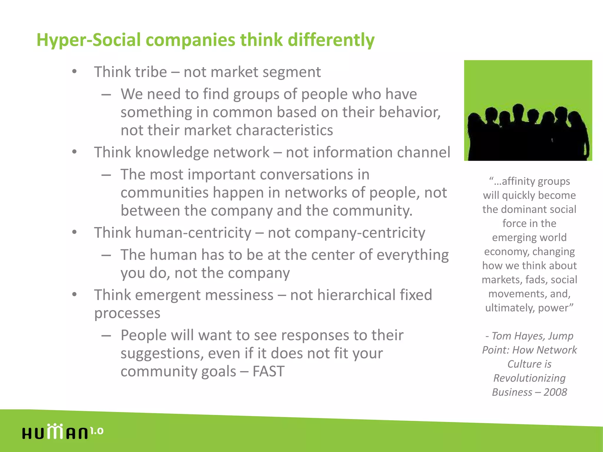 Hyper-Social companies think differentlyThink tribe – not market segmentWe need to find groups of people who have something in common based on their behavior, not their market characteristicsThink knowledge network – not information channelThe most important conversations in communities happen in networks of people, not between the company and the community.Think human-centricity – not company-centricityThe human has to be at the center of everything you do, not the companyThink emergent messiness – not hierarchical fixed processesPeople will want to see responses to their suggestions, even if it does not fit your community goals – FAST“…affinity groups will quickly become the dominant social force in the emerging world economy, changing how we think about markets, fads, social movements, and, ultimately, power” - Tom Hayes, Jump Point: How Network Culture is Revolutionizing Business – 2008