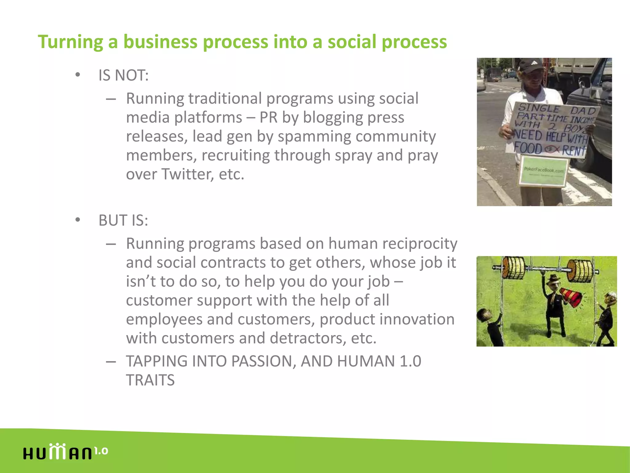 Turning a business process into a social processIS NOT:Running traditional programs using social media platforms – PR by blogging press releases, lead gen by spamming community members, recruiting through spray and pray over Twitter, etc.BUT IS:Running programs based on human reciprocity and social contracts to get others, whose job it isn’t to do so, to help you do your job – customer support with the help of all employees and customers, product innovation with customers and detractors, etc.TAPPING INTO PASSION, AND HUMAN 1.0 TRAITS