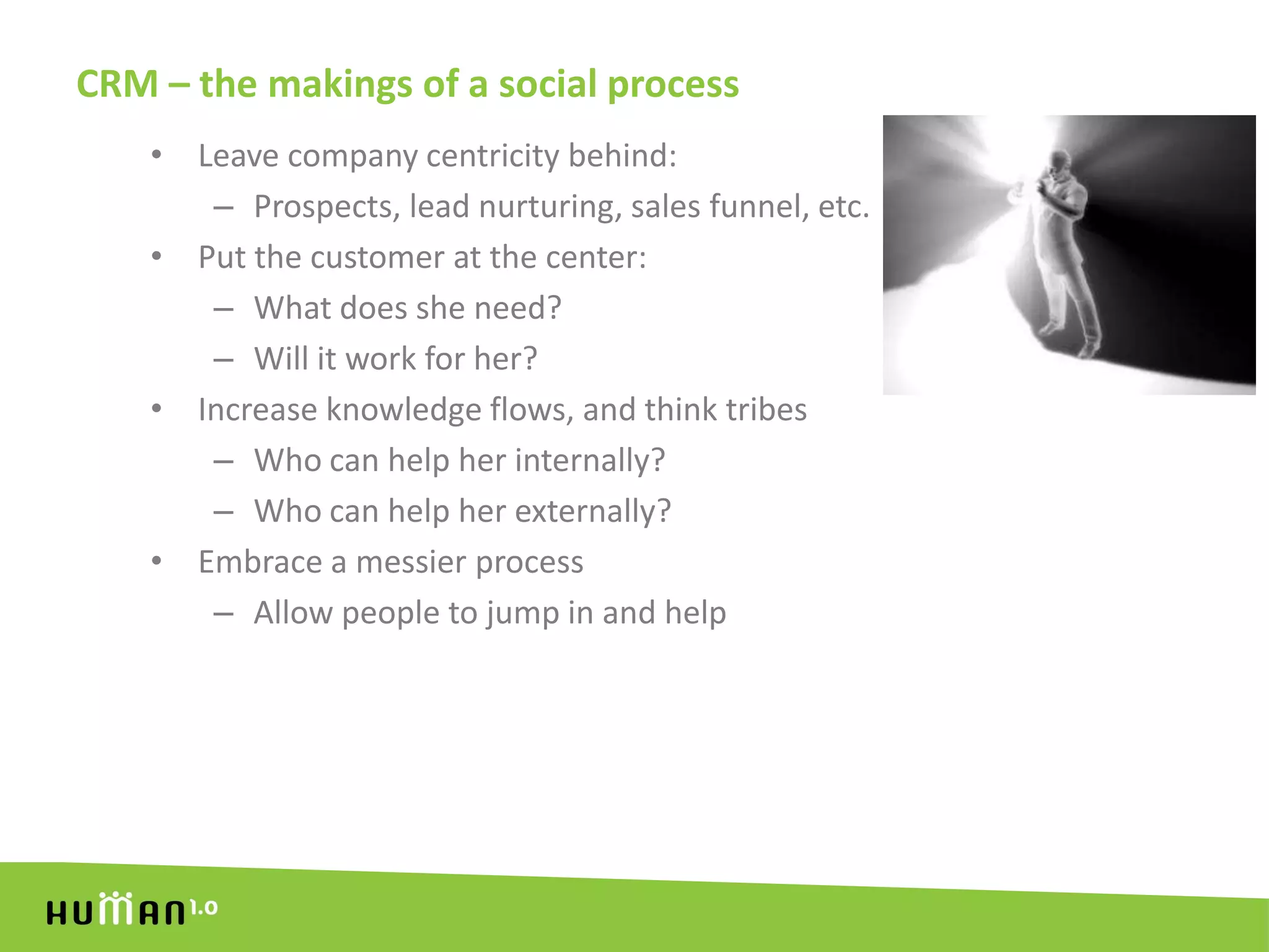 CRM – the makings of a social processLeave company centricity behind:Prospects, lead nurturing, sales funnel, etc.Put the customer at the center:What does she need?Will it work for her?Increase knowledge flows, and think tribesWho can help her internally?Who can help her externally?Embrace a messier processAllow people to jump in and help