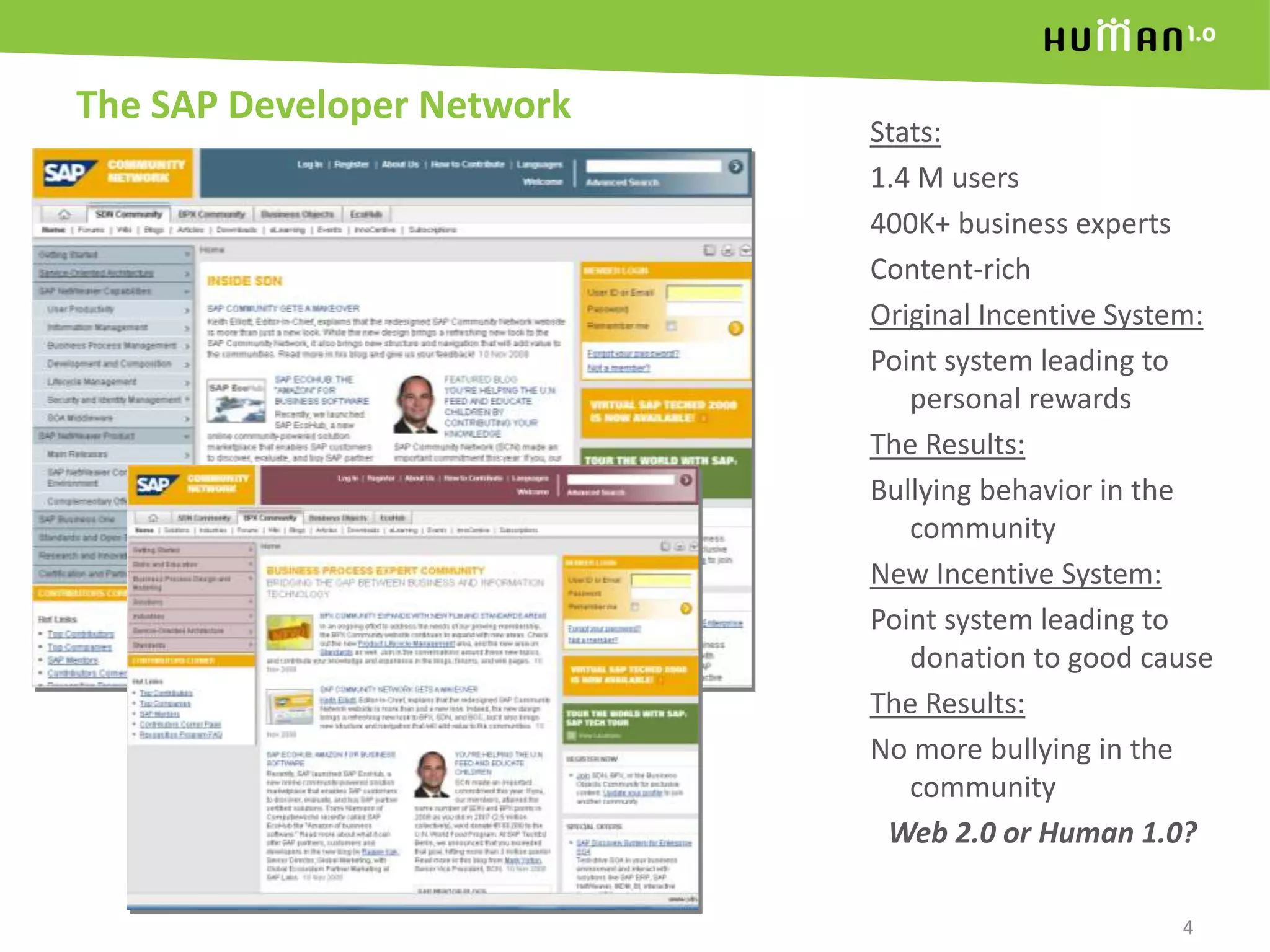 The SAP Developer Network4Stats:1.4 M users400K+ business expertsContent-richOriginal Incentive System:Point system leading to personal rewardsThe Results:Bullying behavior in the communityNew Incentive System:Point system leading to donation to good causeThe Results:No more bullying in the communityWeb 2.0 or Human 1.0?