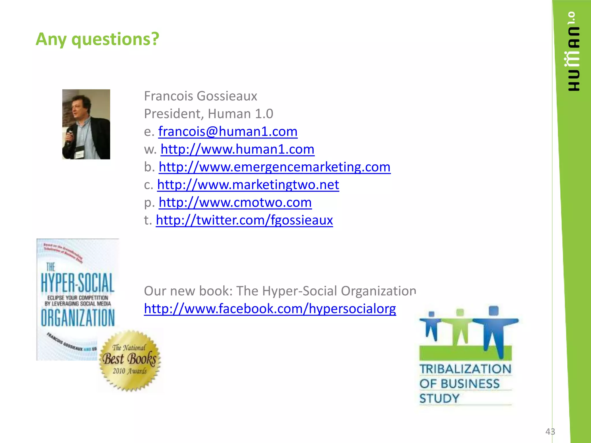 Any questions?	Francois GossieauxPresident, Human 1.0e. francois@human1.comw. http://www.human1.comb. http://www.emergencemarketing.comc. http://www.marketingtwo.netp. http://www.cmotwo.comt. http://twitter.com/fgossieauxOur new book: The Hyper-Social Organizationhttp://www.facebook.com/hypersocialorg43