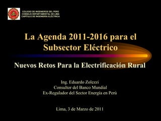 Nuevos Retos Para la Electrificación Rural
Ing. Eduardo Zolezzi
Consultor del Banco Mundial
Ex-Regulador del Sector Energía en Perú
Lima, 3 de Marzo de 2011
La Agenda 2011-2016 para el
Subsector Eléctrico
COLEGIO DE INGENIEROS DEL PERÚ
CONSEJO DEPARTAMENTAL DE LIMA
CAPÍTULO DE INGENIERÍA ELÉCTRICA
 