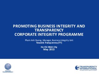 PROMOTING BUSINESS INTEGRITY AND
TRANSPARENCY
CORPORATE INTEGRITY PROGRAMME
Pham Anh Duong, Manager, Business Integrity Unit
Towards Transparency (TT)
Ho Chi Minh City
May 2015
 