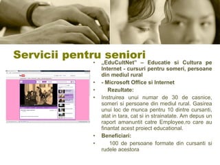 Servicii pentru seniori „ EduCultNet” – Educatie si Cultura pe Internet - cursuri pentru someri, persoane din mediul rural - Microsoft Office si Internet Rezultate: Instruirea unui numar de 30 de casnice, someri si persoane din mediul rural. Gasirea unui loc de munca pentru 10 dintre cursanti, atat in tara, cat si in strainatate. Am depus un raport amanuntit catre Employee.ro care au finantat acest proiect educational. Beneficiari: 100 de persoane formate din cursanti si rudele acestora 